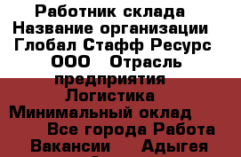 Работник склада › Название организации ­ Глобал Стафф Ресурс, ООО › Отрасль предприятия ­ Логистика › Минимальный оклад ­ 26 000 - Все города Работа » Вакансии   . Адыгея респ.,Адыгейск г.